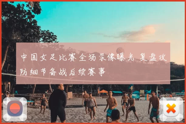 中国女足比赛全场录像曝光 复盘攻防细节备战后续赛事