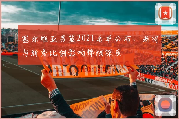 塞尔维亚男篮2021名单公布，老将与新秀比例影响锋线深度