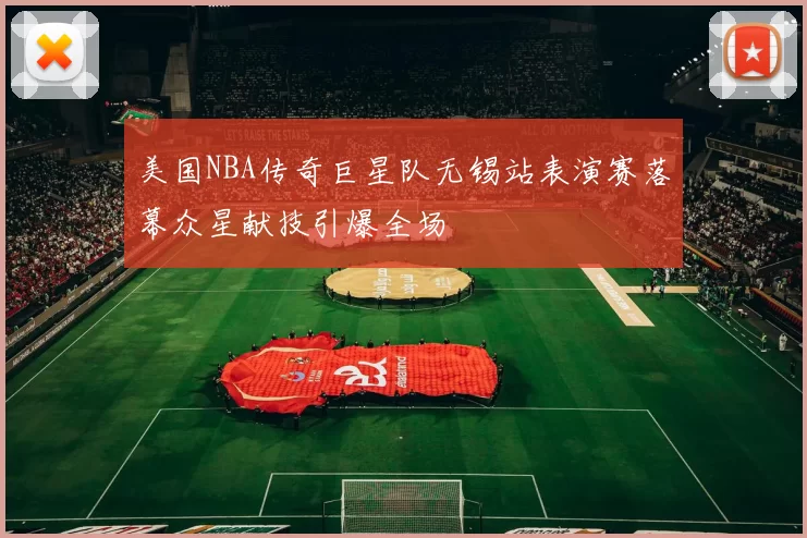 美国NBA传奇巨星队无锡站表演赛落幕众星献技引爆全场