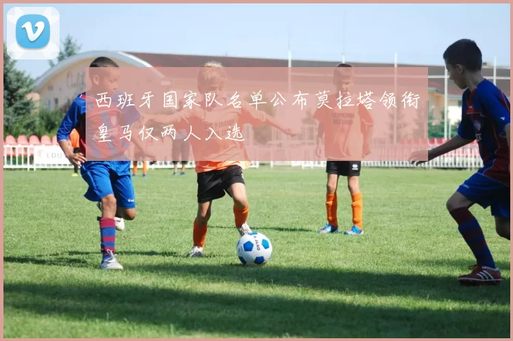 西班牙国家队名单公布莫拉塔领衔皇马仅两人入选