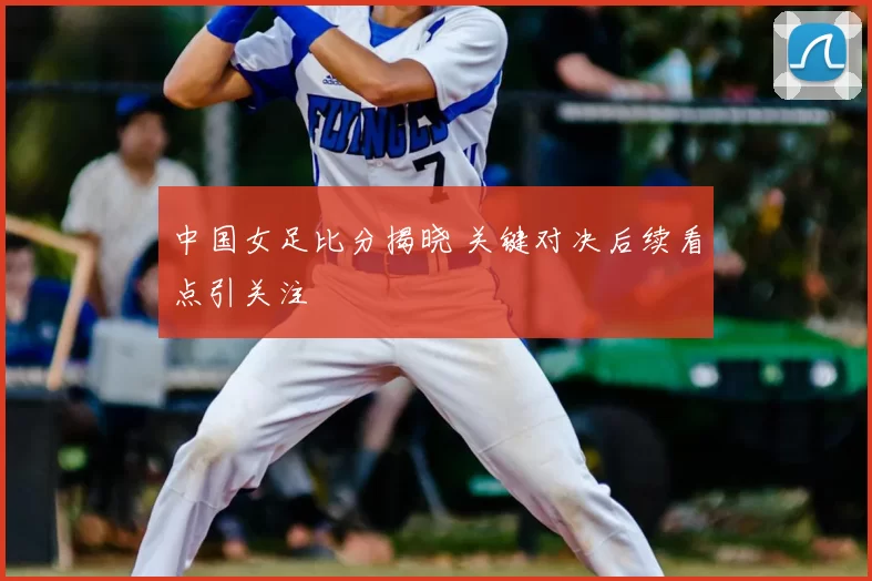 中国女足比分揭晓 关键对决后续看点引关注