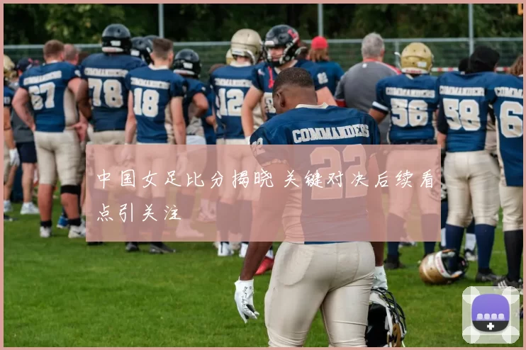 中国女足比分揭晓 关键对决后续看点引关注