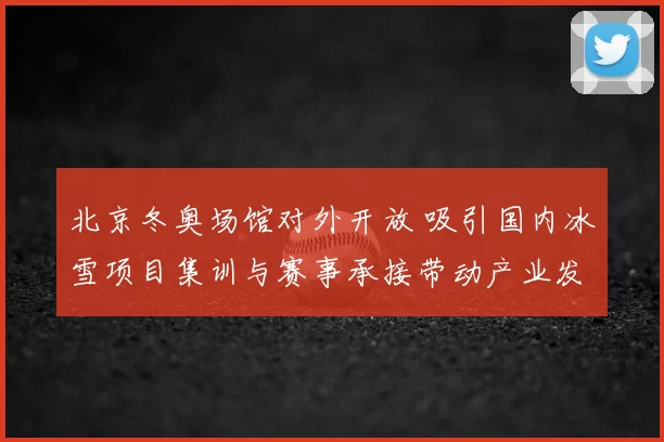 北京冬奥场馆对外开放 吸引国内冰雪项目集训与赛事承接带动产业发展