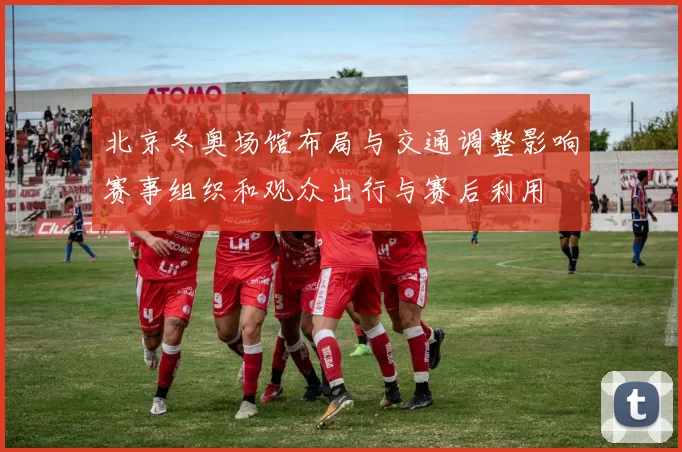 北京冬奥场馆布局与交通调整影响赛事组织和观众出行与赛后利用