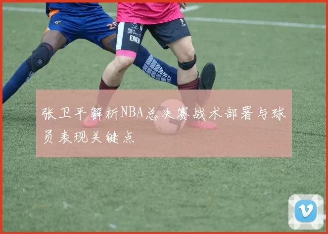 张卫平解析NBA总决赛战术部署与球员表现关键点