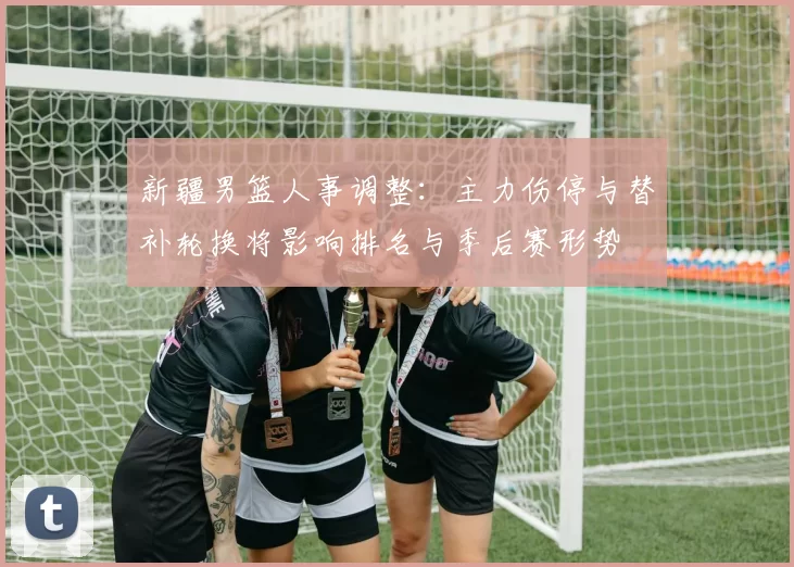 新疆男篮人事调整:主力伤停与替补轮换将影响排名与季后赛形势