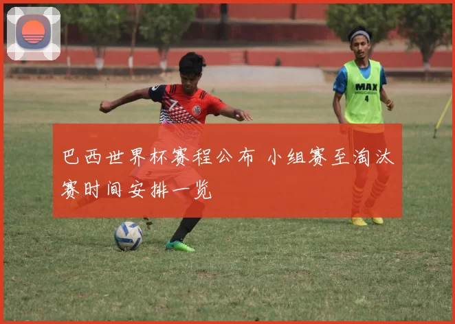 巴西世界杯赛程公布 小组赛至淘汰赛时间安排一览