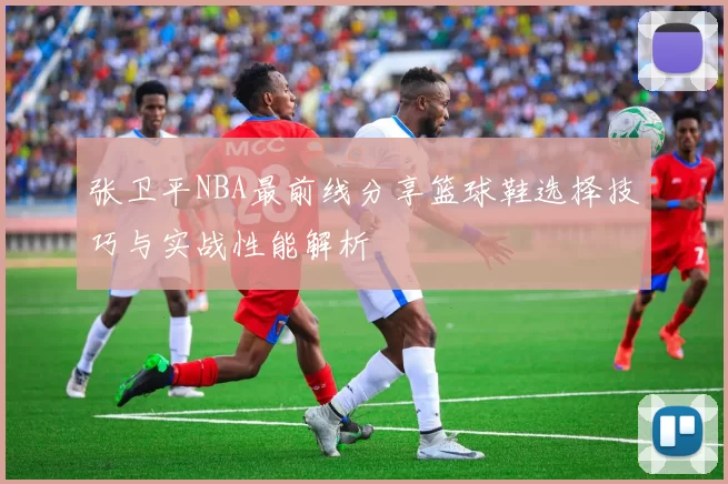 张卫平NBA最前线分享篮球鞋选择技巧与实战性能解析
