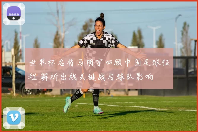 世界杯名将马明宇回顾中国足球征程 解析出线关键战与球队影响