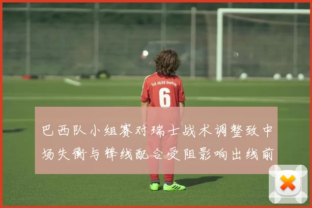 巴西队小组赛对瑞士战术调整致中场失衡与锋线配合受阻影响出线前景