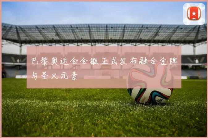 巴黎奥运会会徽正式发布融合金牌与圣火元素