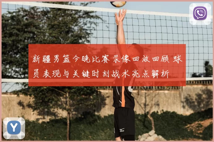 新疆男篮今晚比赛录像回放回顾 球员表现与关键时刻战术亮点解析