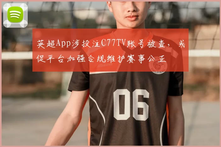 英超App涉投注C77TV账号被查，或促平台加强合规维护赛事公正