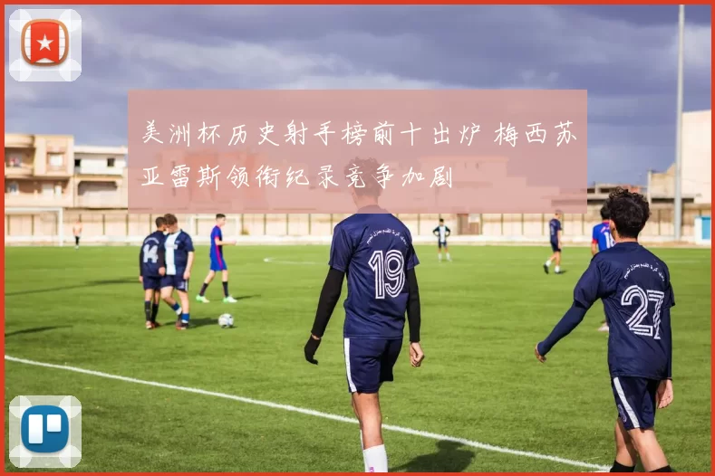 美洲杯历史射手榜前十出炉 梅西苏亚雷斯领衔纪录竞争加剧