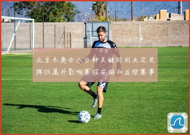 北京冬奥会八分钟关键时刻决定奖牌归属并影响赛程安排和后续赛事