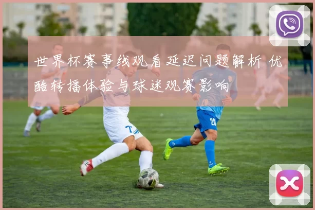 世界杯赛事线观看延迟问题解析 优酷转播体验与球迷观赛影响