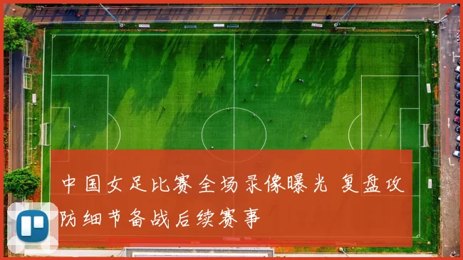 中国女足比赛全场录像曝光 复盘攻防细节备战后续赛事