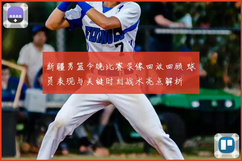 新疆男篮今晚比赛录像回放回顾 球员表现与关键时刻战术亮点解析