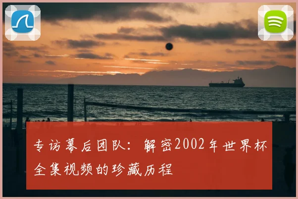 专访幕后团队:解密2002年世界杯全集视频的珍藏历程