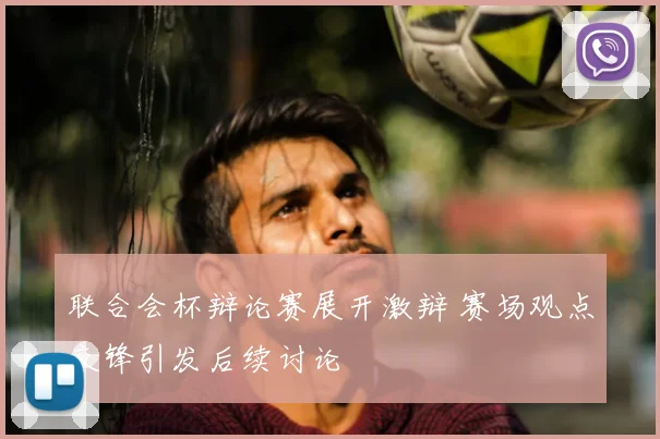 联合会杯辩论赛展开激辩 赛场观点交锋引发后续讨论