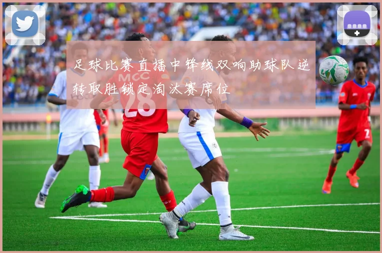 足球比赛直播中锋线双响助球队逆转取胜锁定淘汰赛席位