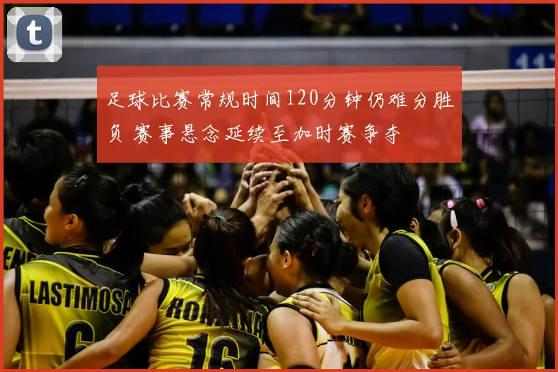 足球比赛常规时间120分钟仍难分胜负 赛事悬念延续至加时赛争夺