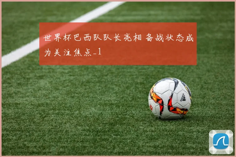 世界杯巴西队队长亮相 备战状态成为关注焦点_1
