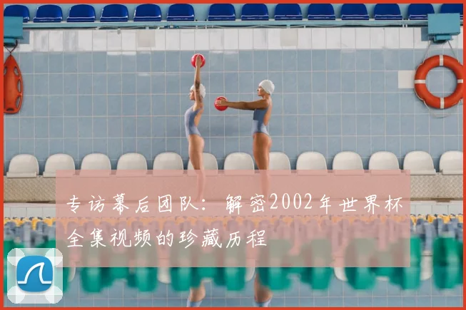 专访幕后团队:解密2002年世界杯全集视频的珍藏历程