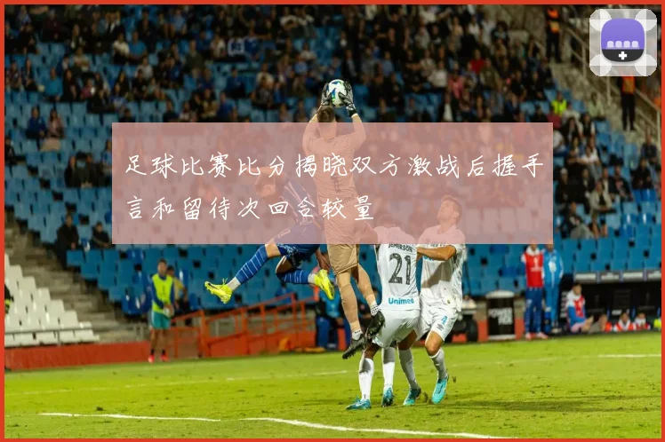 足球比赛比分揭晓双方激战后握手言和留待次回合较量