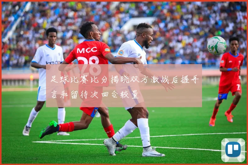 足球比赛比分揭晓双方激战后握手言和留待次回合较量
