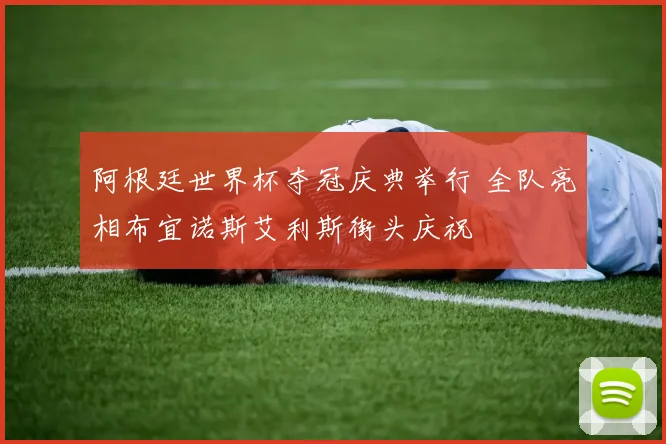 阿根廷世界杯夺冠庆典举行 全队亮相布宜诺斯艾利斯街头庆祝